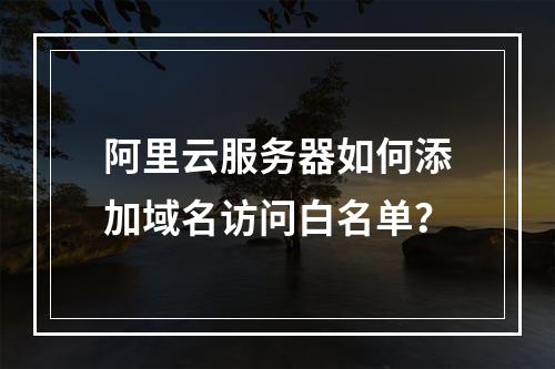 阿里云服务器如何添加域名访问白名单？