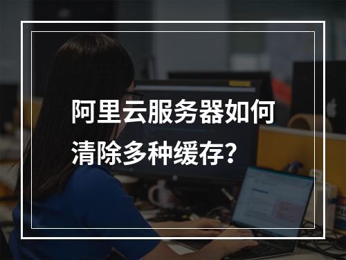 阿里云服务器如何清除多种缓存？