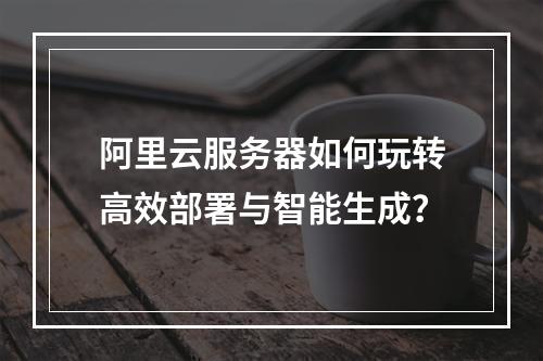 阿里云服务器如何玩转高效部署与智能生成？