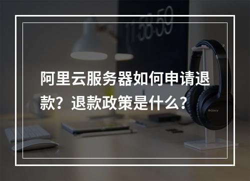 阿里云服务器如何申请退款？退款政策是什么？