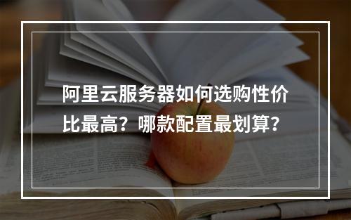 阿里云服务器如何选购性价比最高？哪款配置最划算？
