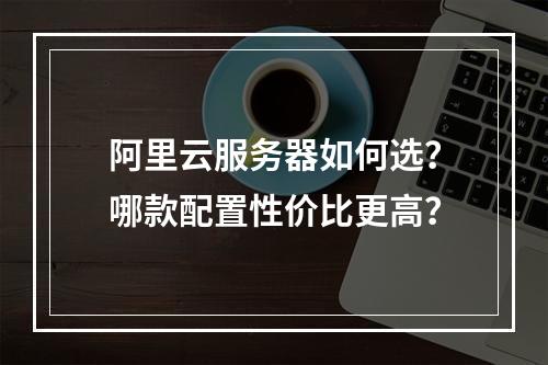 阿里云服务器如何选？哪款配置性价比更高？