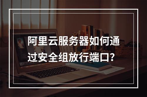 阿里云服务器如何通过安全组放行端口？