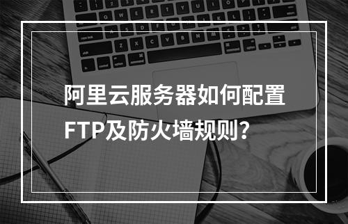 阿里云服务器如何配置FTP及防火墙规则？