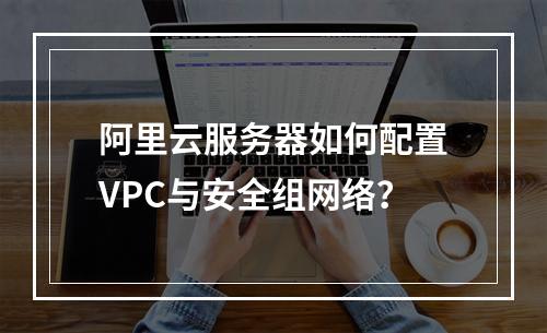 阿里云服务器如何配置VPC与安全组网络？