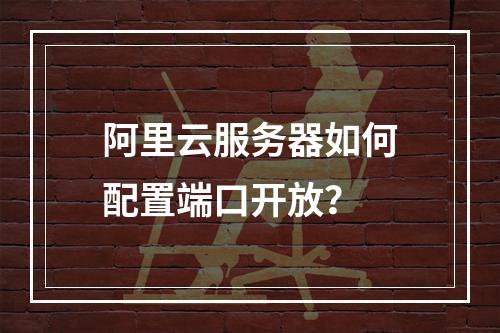 阿里云服务器如何配置端口开放？