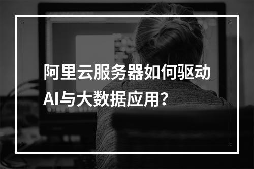 阿里云服务器如何驱动AI与大数据应用？