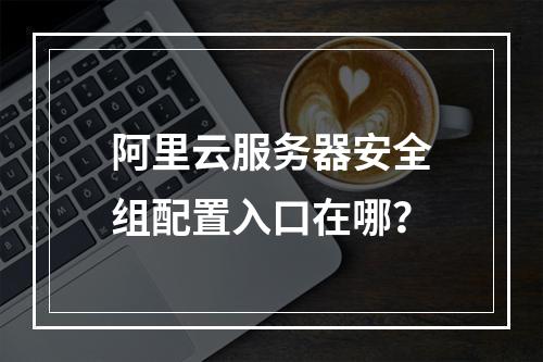 阿里云服务器安全组配置入口在哪？