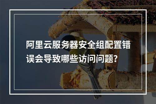 阿里云服务器安全组配置错误会导致哪些访问问题？