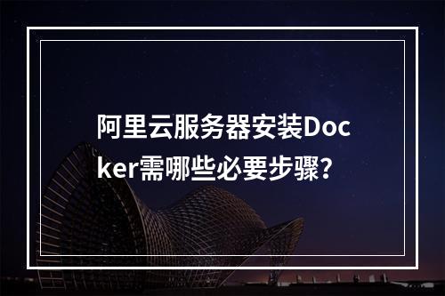 阿里云服务器安装Docker需哪些必要步骤？