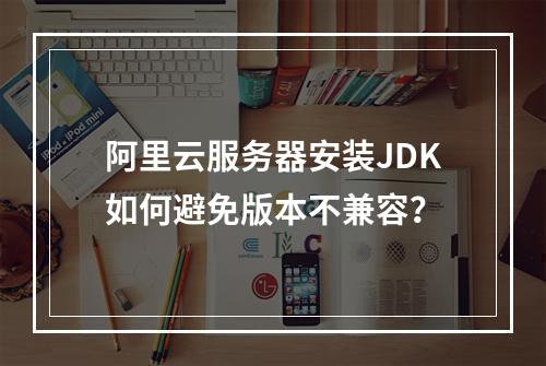 阿里云服务器安装JDK如何避免版本不兼容？