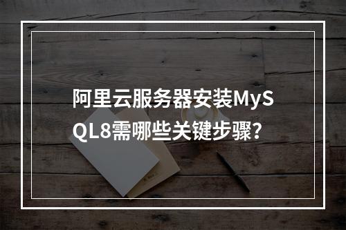 阿里云服务器安装MySQL8需哪些关键步骤？