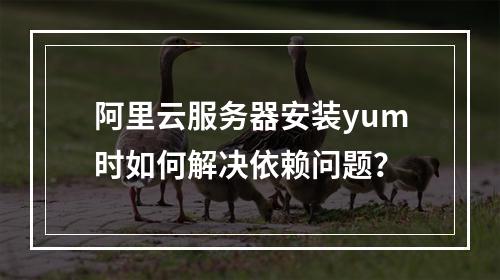 阿里云服务器安装yum时如何解决依赖问题？