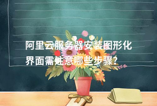 阿里云服务器安装图形化界面需注意哪些步骤？