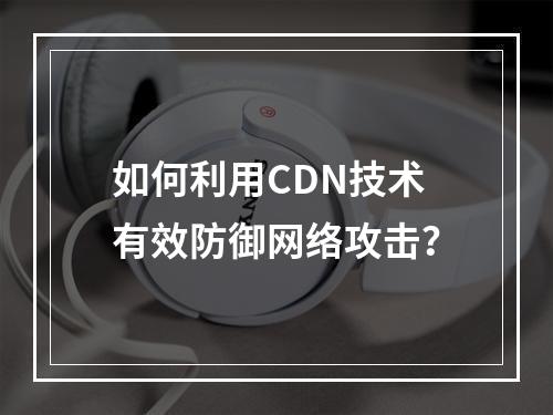 如何利用CDN技术有效防御网络攻击?