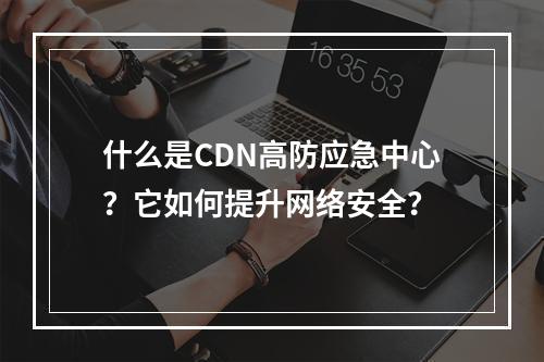 什么是CDN高防应急中心?它如何提升网络安全?