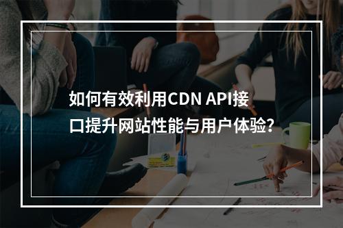 如何有效利用CDN API接口提升网站性能与用户体验?