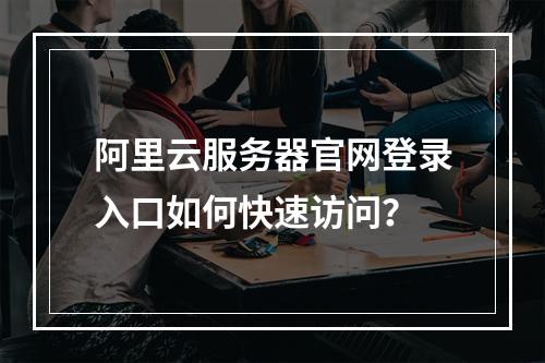 阿里云服务器官网登录入口如何快速访问？
