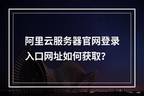 阿里云服务器官网登录入口网址如何获取？