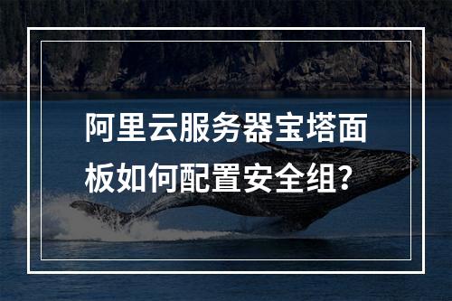 阿里云服务器宝塔面板如何配置安全组？