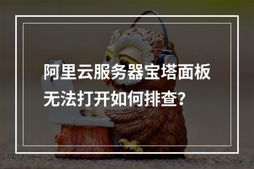 阿里云服务器宝塔面板无法打开如何排查？