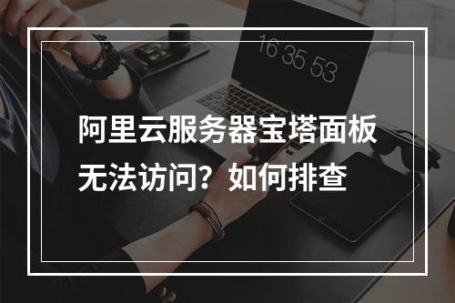 阿里云服务器宝塔面板无法访问？如何排查