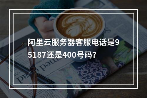 阿里云服务器客服电话是95187还是400号码？
