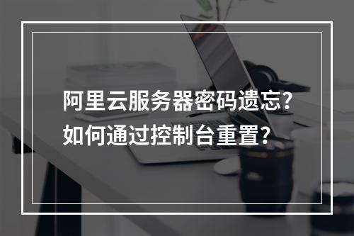 阿里云服务器密码遗忘？如何通过控制台重置？