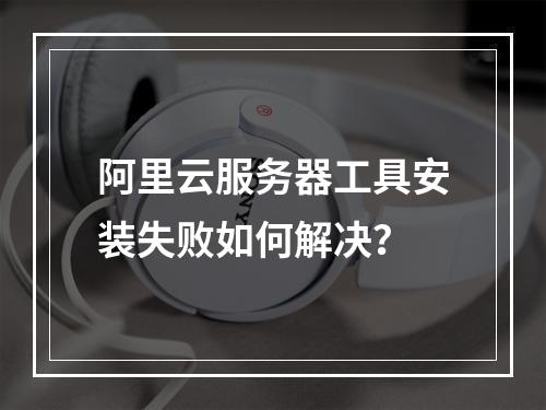 阿里云服务器工具安装失败如何解决？
