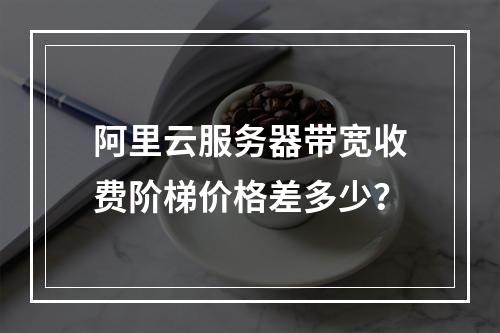 阿里云服务器带宽收费阶梯价格差多少？