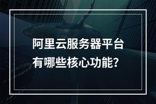 阿里云服务器平台有哪些核心功能？