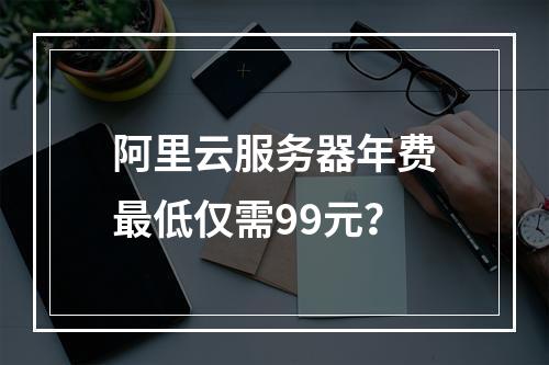 阿里云服务器年费最低仅需99元？