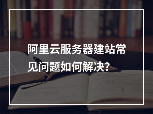 阿里云服务器建站常见问题如何解决？