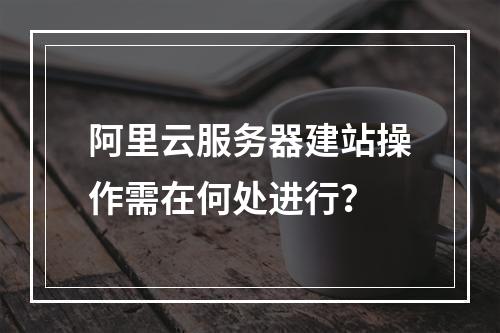 阿里云服务器建站操作需在何处进行？