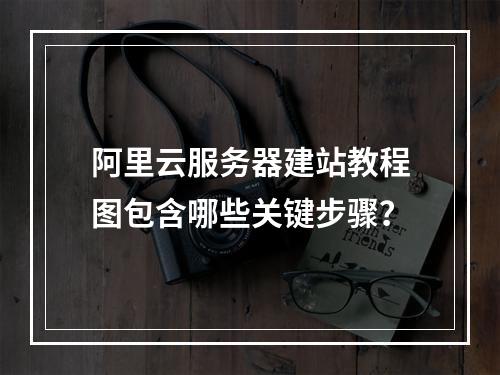 阿里云服务器建站教程图包含哪些关键步骤？
