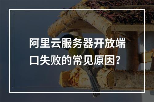 阿里云服务器开放端口失败的常见原因？