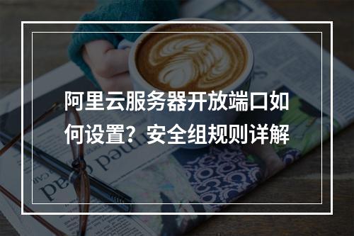 阿里云服务器开放端口如何设置？安全组规则详解