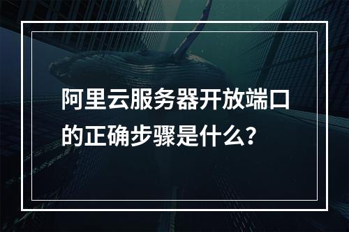阿里云服务器开放端口的正确步骤是什么？
