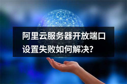 阿里云服务器开放端口设置失败如何解决？