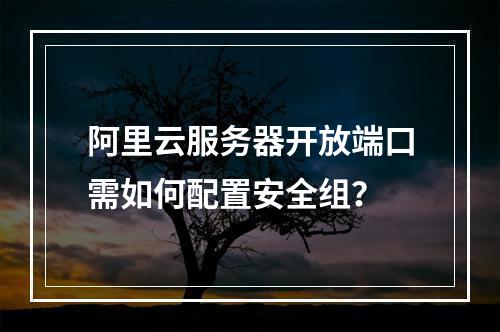 阿里云服务器开放端口需如何配置安全组？