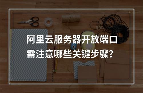 阿里云服务器开放端口需注意哪些关键步骤？