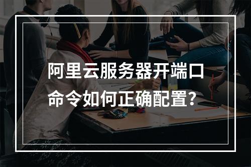 阿里云服务器开端口命令如何正确配置？