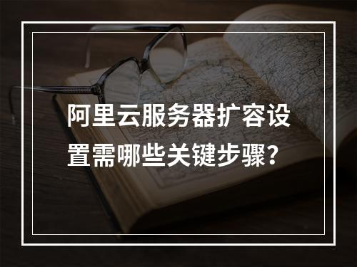 阿里云服务器扩容设置需哪些关键步骤？