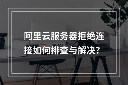 阿里云服务器拒绝连接如何排查与解决？