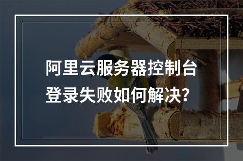 阿里云服务器控制台登录失败如何解决？