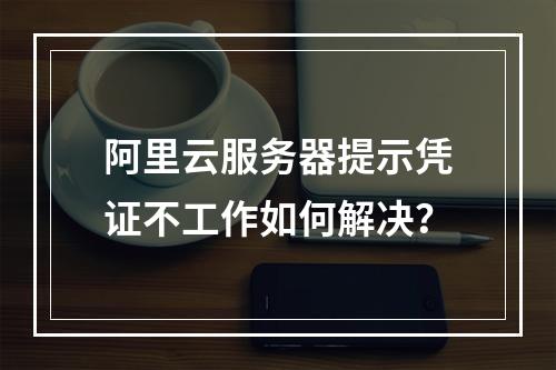 阿里云服务器提示凭证不工作如何解决？