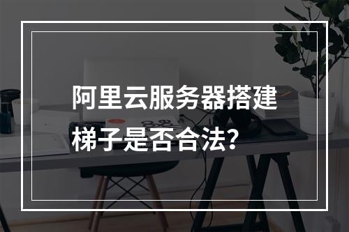 阿里云服务器搭建梯子是否合法？