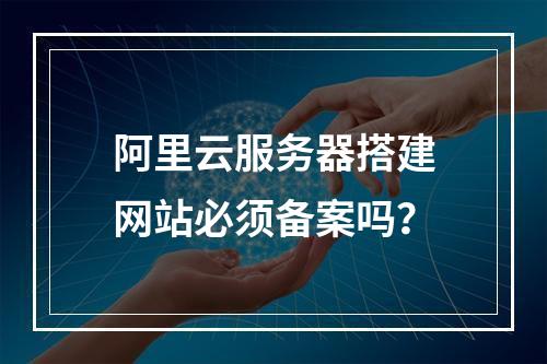阿里云服务器搭建网站必须备案吗？