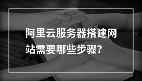 阿里云服务器搭建网站需要哪些步骤？