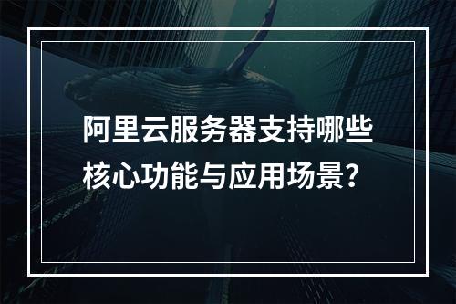 阿里云服务器支持哪些核心功能与应用场景？